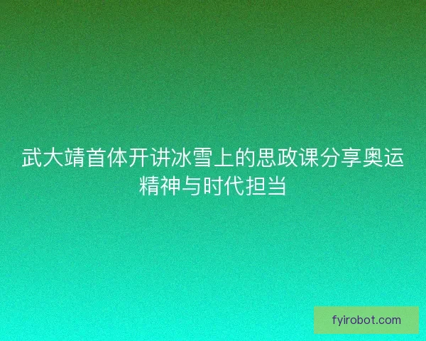 武大靖首体开讲冰雪上的思政课分享奥运精神与时代担当