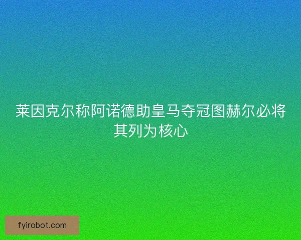 莱因克尔称阿诺德助皇马夺冠图赫尔必将其列为核心