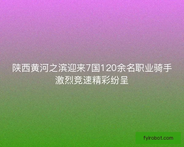 陕西黄河之滨迎来7国120余名职业骑手激烈竞速精彩纷呈 陕西黄河之滨迎来7国120余名职业骑手激烈竞速精彩纷呈