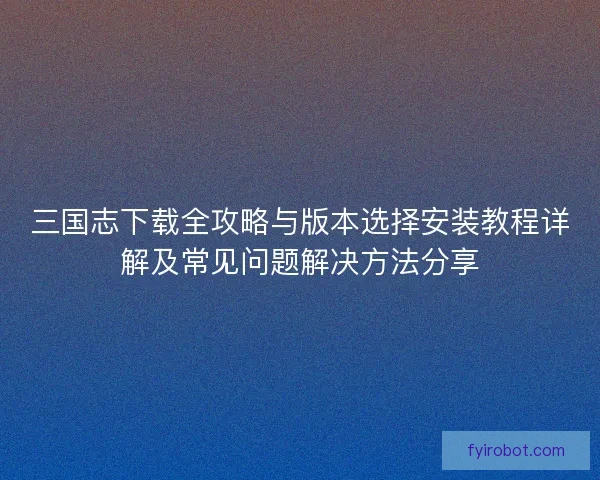 三国志下载全攻略与版本选择安装教程详解及常见问题解决方法分享 三国志下载全攻略与版本选择安装教程详解及常见问题解决方法分享