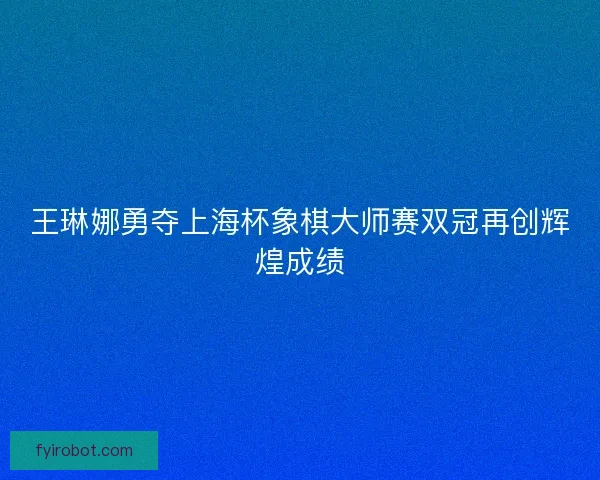 王琳娜勇夺上海杯象棋大师赛双冠再创辉煌成绩