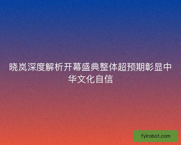 晓岚深度解析开幕盛典整体超预期彰显中华文化自信