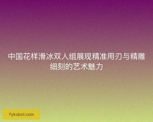 中国花样滑冰双人组展现精准用刃与精雕细刻的艺术魅力