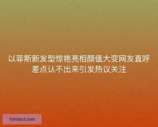 以菲斯新发型惊艳亮相颜值大变网友直呼差点认不出来引发热议关注 以菲斯新发型惊艳亮相颜值大变网友直呼差点认不出来引发热议关注