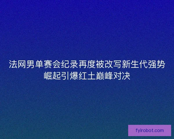 法网男单赛会纪录再度被改写新生代强势崛起引爆红土巅峰对决 法网男单赛会纪录再度被改写新生代强势崛起引爆红土巅峰对决