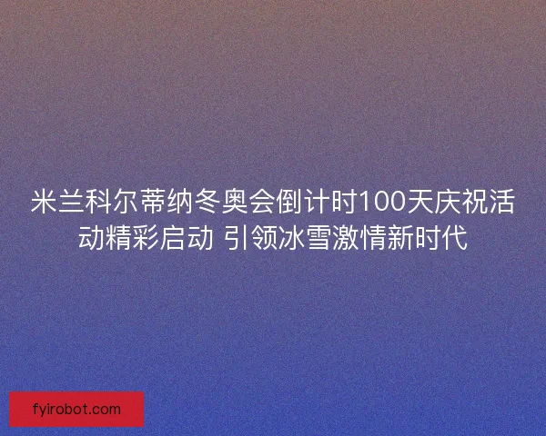 米兰科尔蒂纳冬奥会倒计时100天庆祝活动精彩启动 引领冰雪激情新时代