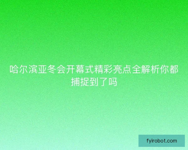 哈尔滨亚冬会开幕式精彩亮点全解析你都捕捉到了吗