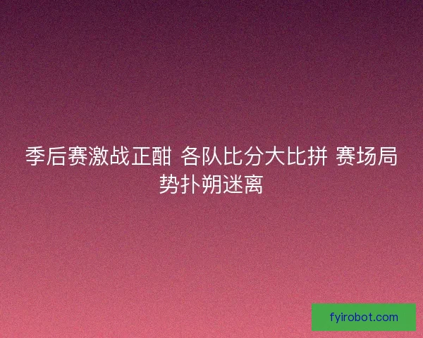 季后赛激战正酣 各队比分大比拼 赛场局势扑朔迷离