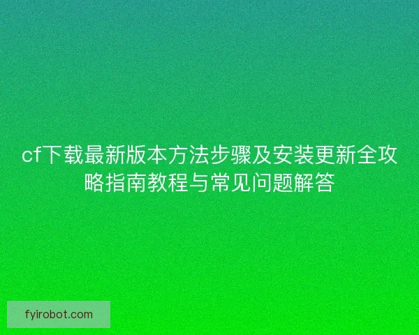 cf下载最新版本方法步骤及安装更新全攻略指南教程与常见问题解答