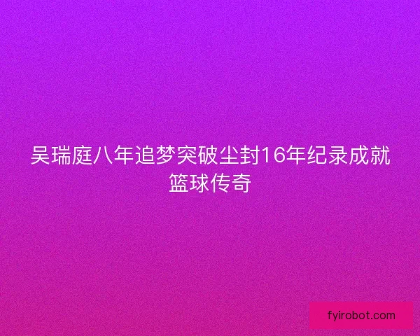 吴瑞庭八年追梦突破尘封16年纪录成就篮球传奇