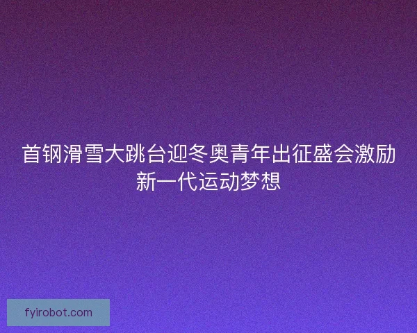 首钢滑雪大跳台迎冬奥青年出征盛会激励新一代运动梦想 首钢滑雪大跳台迎冬奥青年出征盛会激励新一代运动梦想